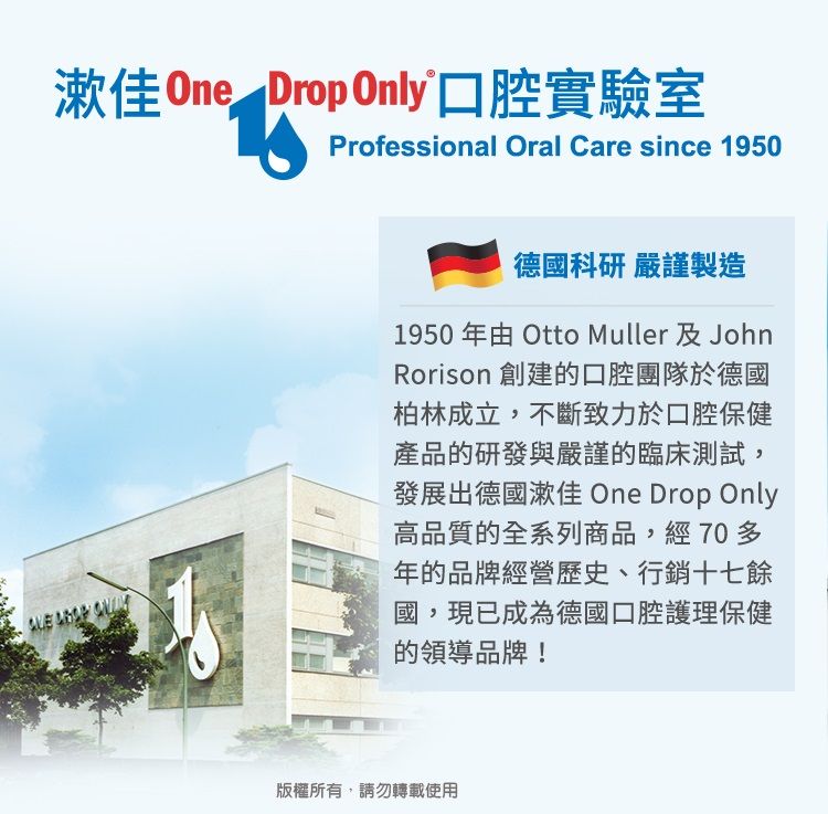 漱佳 One Drop Only口腔實驗室Professional Oral Care since 1950  德國科研 嚴謹製造1950年由 Otto Muller 及JohnRorison 創建的口腔團隊於德國柏林成立,不斷致力於口腔保健產品的研發與嚴謹的臨床測試,發展出德國漱佳 One Drop Only高品質的全系列商品,經70多年的品牌經營歷史、行銷十七餘國,現已成為德國口腔護理保健的領導品牌!版權所有,請勿轉載使用