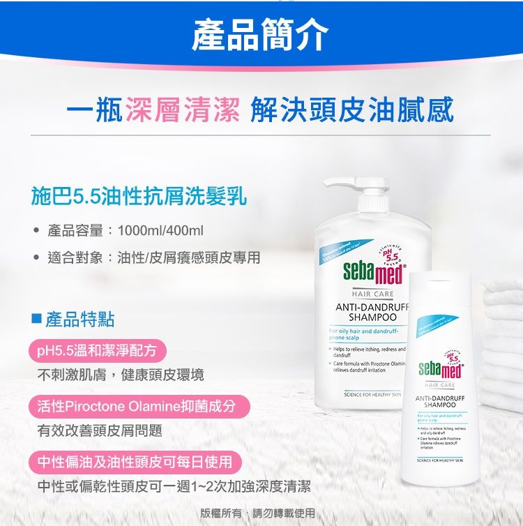 產品簡介一瓶深層清潔 解決頭皮油膩感施巴5.5油性抗洗髮乳 產品容量:1000ml/400ml 適合對象:油性/皮屑癢感頭皮專用產品特點pH5.5溫和潔淨配方不刺激肌膚健康頭皮環境活性 e抑菌成分有效改善頭皮屑問題中性偏油及油性頭皮可每日使用中性或偏乾性頭皮可一週1~2次加強深度清潔版權所有請勿轉載使用sebamedHAIR CAREANTI-DANDRUFFSHAMPOOFor oily hair and - scalpHelps to relieve ,  anddandruff   Piroctone Olamin dandruff    sebamedHAIR CAREANTI-DANDRUFFSHAMPOOCare with  FOR HEALTHY