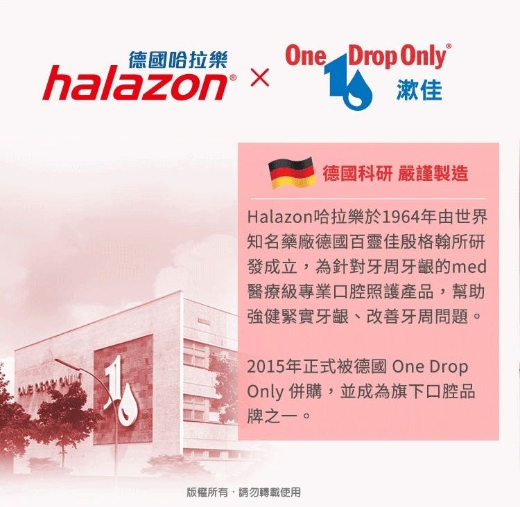 德國哈拉樂One Drop Onlyhalazon x 漱佳  德國科研 嚴謹製造Halazon哈拉樂於1964年由世界知名藥廠德國百靈佳殷格翰所研發成立,為針對牙周牙齦的med醫療級專業口腔照護產品,幫助強健緊實牙齦、改善牙周問題。2015年正式被德國 One DropOnly 併購,並成為旗下口腔品牌之一。版權所有,請勿轉載使用