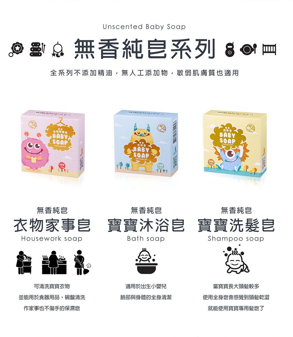 Unscented Baby Soap  無香純系列  全系列不添加精油,無人工添加物,敏弱肌膚質也適用衣物BABYSOAPT無香純BABYSOAP冰BABYSOAP無香純無香純衣物家事 寶寶沐浴 寶寶洗髮Housework soapBath soapShampoo soap可清洗寶寶衣物適用於出生小嬰兒當寶寶長大頭髮較多並能用於食器用品、碗盤清洗臉部與身體的全身清潔使用全身會感覺到頭髮乾澀作家事也不傷手的保濕皂就能使用寶寶專用髮皂