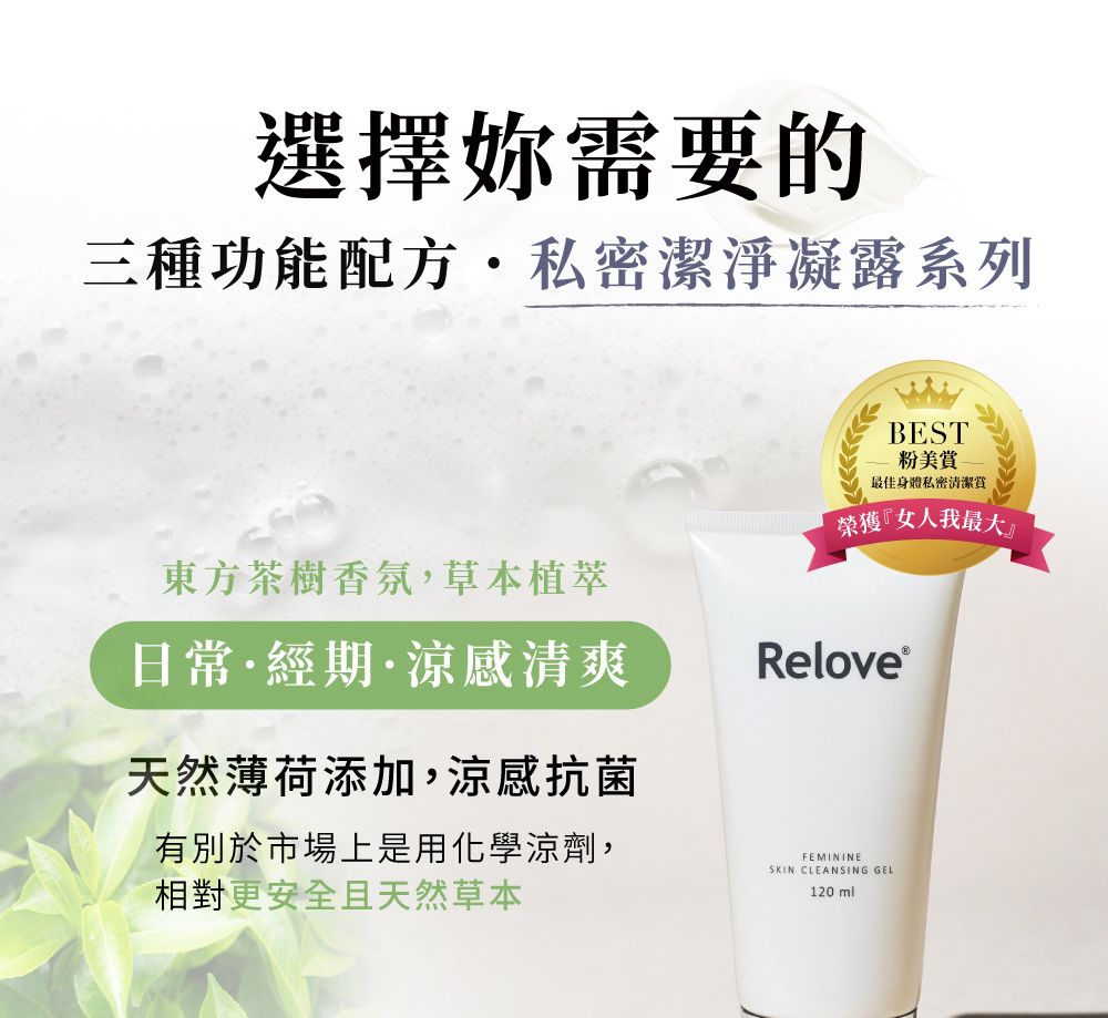 選擇妳需要的三種功能配方·私密潔淨凝露系列BEST粉美賞-最佳身體私密清潔榮獲『女人我最大』東方茶樹香氛,草本植日常·經期·涼感清爽天然薄荷添加,涼感抗菌有別於市場上是用化學涼劑,相對更安全且天然草本Relove®FEMININESKIN CLEANSING GEL120ml
