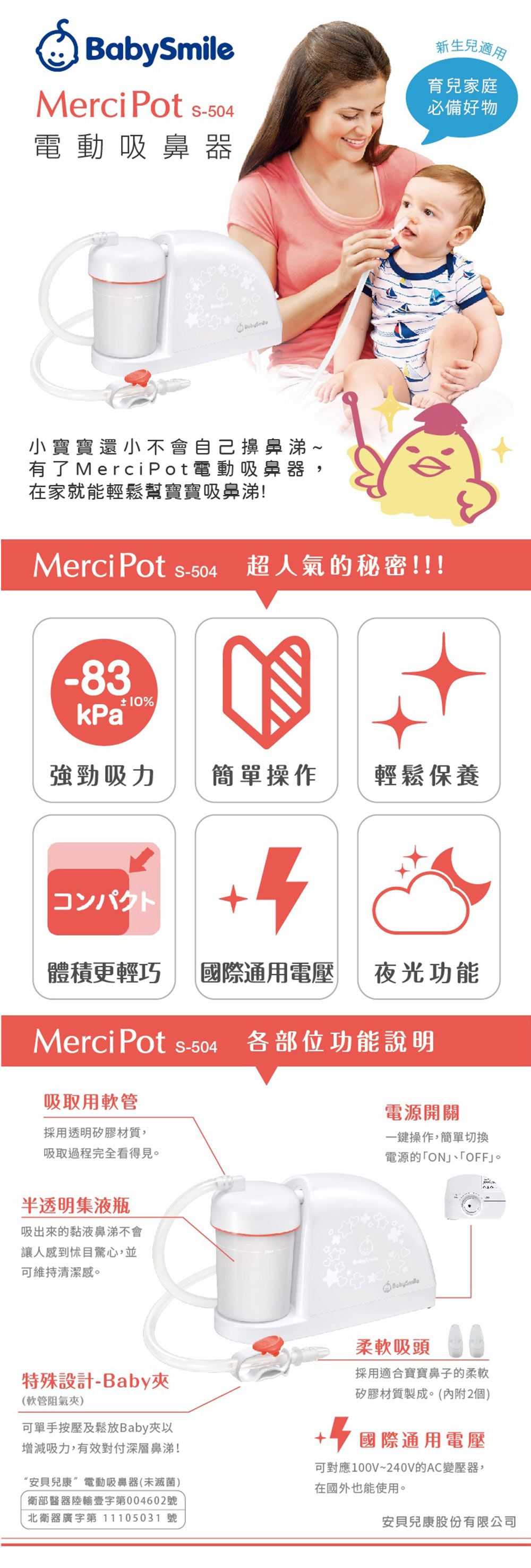 BabymileMerci Pot 504電動吸鼻器新生兒適用育兒家庭必備好物小寶寶還小不會自己擤鼻涕~有了 Merci Pot電動吸鼻器在家就能輕鬆幫寶寶吸鼻涕!Merci Pot -504超人氣的秘密!!!-83kPa 10%強勁吸力簡單操作輕鬆保養コンパクト+4體積更輕巧國際通用電壓夜光功能Merci Pot S-504各部位功能說明吸取用軟管採用透明矽膠材質,吸取過程完全看得見。半透明集液瓶吸出來的黏液鼻涕不會讓人感到怵目驚心,並可維持清潔感。電源開關一鍵操作,簡單切換電源的「ON「OFF。特殊設計-Baby(軟管阻氣夾)可單手按壓及鬆放Baby夾以增減吸力,有效對付深層鼻涕!“安貝兒康”電動吸鼻器(未滅菌)衛部醫器陸輸壹字第004602號北衛器廣字第 11105031 號柔軟吸頭採用適合寶寶鼻子的柔軟矽膠材質製成。(內附2個) 國際通用電壓可對應100V~240V的AC變壓器,在國外也能使用。安貝兒康股份有限公司