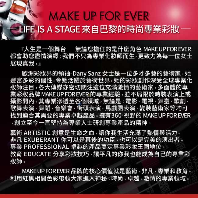 MAKE UP FOR EVERLIFE IS A STAGE 來自巴黎的時尚專業彩『人生是一個舞台無論您擔任的是什麼角色 MAKE UP FOR EVER都會助您盡情演繹;我們不只為專業化妝師而生,更致力為每一位女士展現真我。歐洲彩妝界的領袖-Dany Sanz 女士是一位多才多藝的藝術家,她豐富多彩的個性,令她活躍於藝術世界。她的彩妝創作深受全球專業化妝師注目,各大傳媒亦密切關注這位充滿激情的藝術家。多面體的專業彩妝品牌 MAKE UP FOR EVER 的專業經驗,並不局限於時裝表演上或攝影內。其專業滲透至各個領域,無論是:電影、電視、舞臺、歌劇、歌舞表演、舞蹈、音樂會、街頭表演、馬戲團表演、變裝藝術家等均可找到適合其需要的專業卓越產品。擁有360°視野的 MAKE UP FOR EVER,創立至今一直堅持為專業人士研創專業產品的精神。藝術 ARTISTIC 創意是生命之血,讓你我生活充滿了熱情與活力。非凡 EXUBERANT 你可以是幕後的功臣,也可以是完美的演出者。專業 PROFESSIONAL 卓越的產品奠定專業彩妝王國地位。教育 EDUCATE 分享彩妝技巧,讓平凡的你我也能成為自己的專業彩妝師。MAKE UP FOR EVER 品牌的核心價值就是藝術、非凡、專業和教育利用紅黑相間色彩帶領大家進入神秘、時尚、卓越、激情的專業領域。