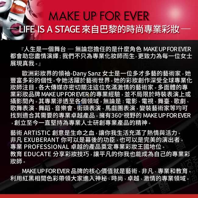 MAKE UP FOR EVERLIFE IS A STAGE 來自巴黎的時尚專業彩『人生是一個舞台無論您擔任的是什麼角色 MAKE UP FOR EVER都會助您盡情演繹;我們不只為專業化妝師而生,更致力為每一位女士展現真我。歐洲界的領袖-Dany Sanz 女士是一位多才多藝的藝術家,她豐富多彩的個性,令她活躍於藝術世界。她的彩妝創作深受全球專業化妝師注目,各大傳媒亦密切關注這位充滿激情的藝術家。多面體的專業彩妝品牌 MAKE UP FOR EVER 的專業經驗,並不局限於時裝表演上或攝影內。其專業滲透至各個領域,無論是:電影、電視、舞臺、歌劇、歌舞表演、舞蹈、音樂會、街頭表演、馬戲團表演、變裝藝術家等均可找到適合其需要的專業卓越產品。擁有360°視野的 MAKE UP FOR EVER,創立至今一直堅持為專業人士研創專業產品的精神。藝術 ARTISTIC 創意是生命之血,讓你我生活充滿了熱情與活力。非凡 EXUBERANT 你可以是幕後的功臣,也可以是完美的演出者。專業 PROFESSIONAL 卓越的產品奠定專業彩妝王國地位。教育 EDUCATE 分享彩妝技巧,讓平凡的你我也能成為自己的專業彩妝師。MAKE UP FOR EVER 品牌的核心價值就是藝術、非凡、專業和教育利用紅黑相間色彩帶領大家進入神秘、時尚、卓越、激情的專業領域。