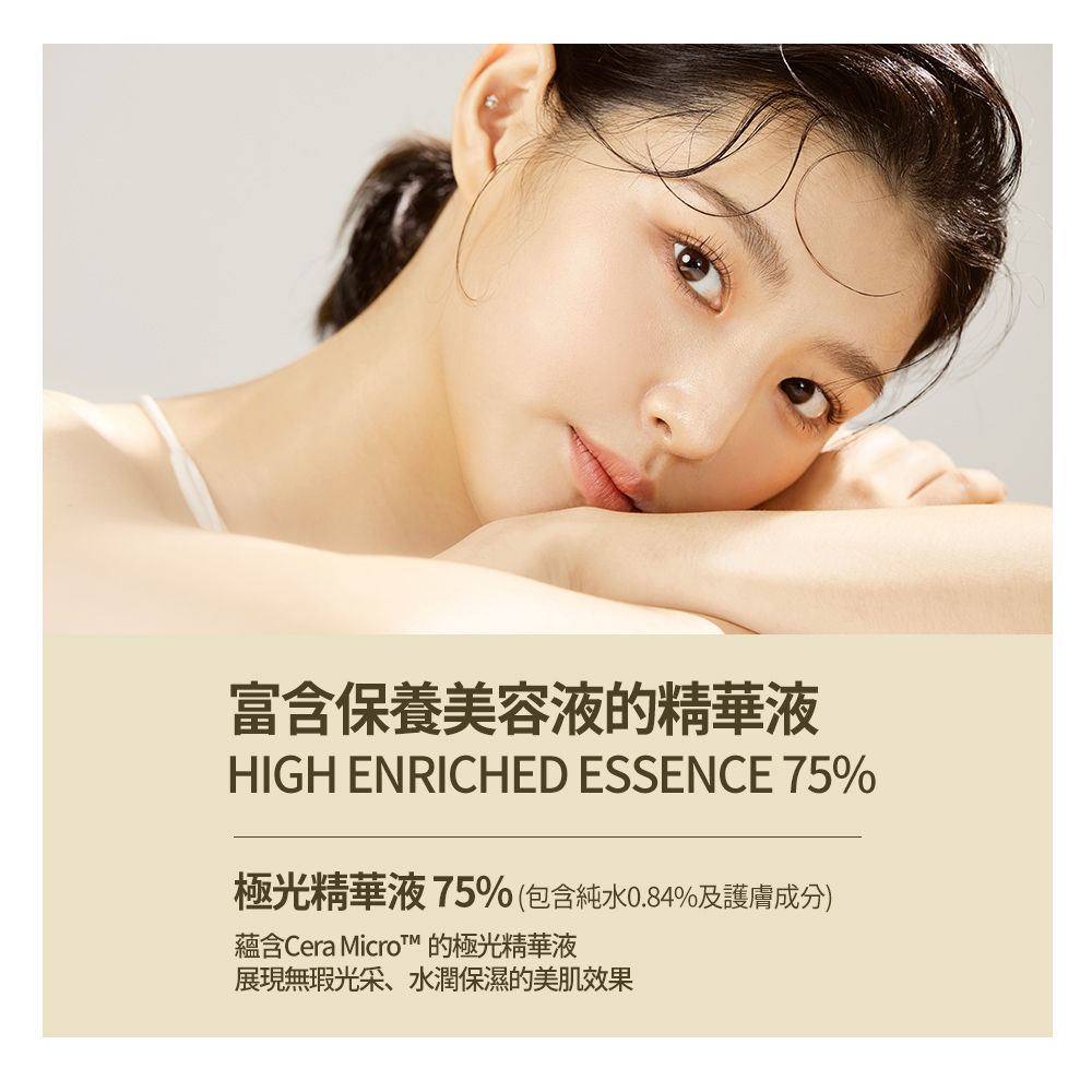 富含保養美容液的精華液HIGH ENRICHED ESSENCE 75%極光精華液75%(包含0.84%及護膚成分)蘊含Cera  的極光精華液展現無瑕光采、水潤保濕的美肌效果
