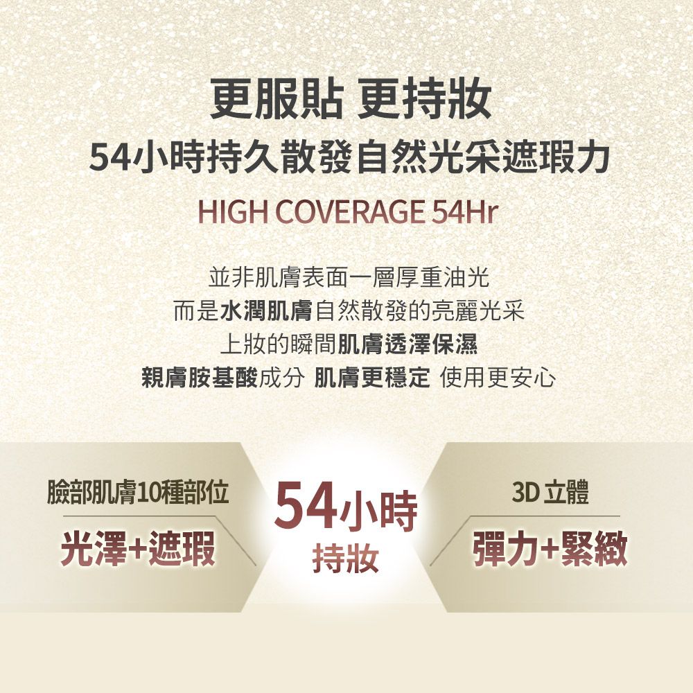 更服貼 更持54小時持久散發自然光采遮瑕力HIGH COVERAGE 54Hr並非肌膚表面一層厚重油光而是水潤肌膚自然散發的亮麗光采上的瞬間肌膚透澤保濕親膚胺基酸成分 肌膚更穩定 使用更安心臉部肌膚10種部位光澤+遮瑕54小時持妝3D立體彈力+緊緻