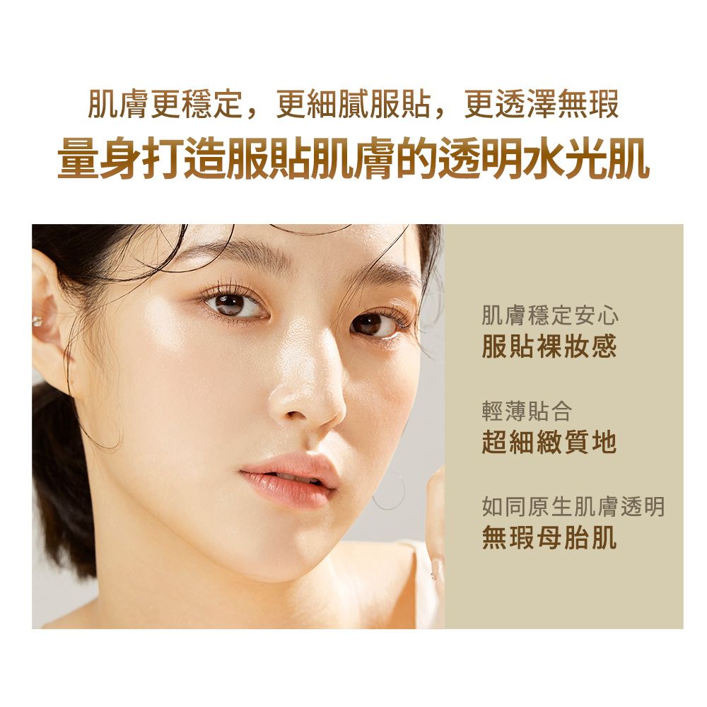 肌膚更穩定,更細膩服,更透澤無瑕量身打造服貼肌膚的透明水光肌肌膚穩定安心服貼輕薄貼合超細緻質地如同原生肌膚透明無瑕母胎肌