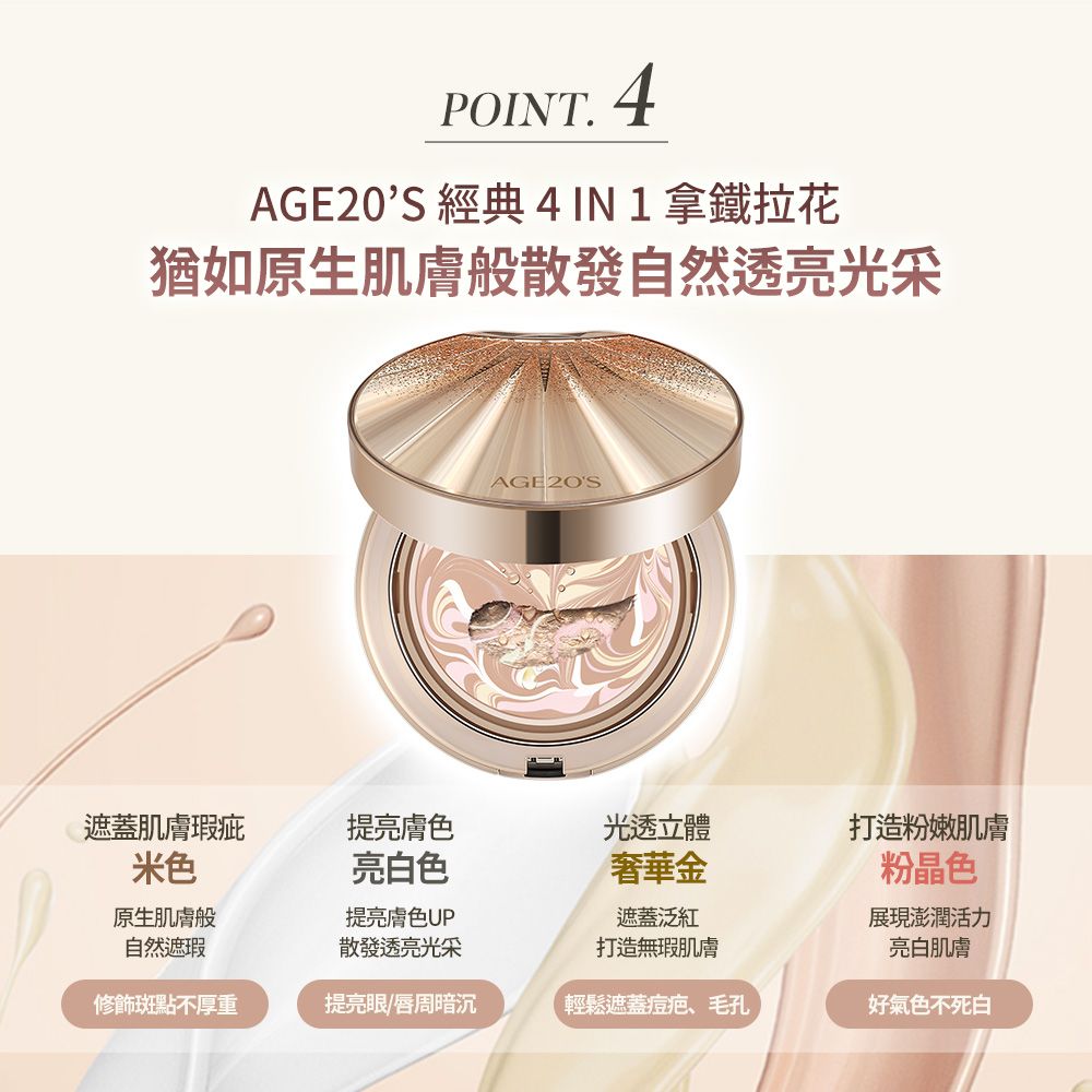 POINT.4AGE20S 經典 4IN1拿鐵拉花猶如原生肌膚般散發自然透亮光采AGE2OS遮蓋肌膚瑕疵提亮膚色光透立體打造粉嫩肌膚米色原生肌膚般自然遮瑕亮白色提亮膚色UP奢華金遮蓋泛紅散發透亮光采打造無瑕肌膚粉晶色展現澎潤活力亮白肌膚修飾斑點不厚重提亮眼/唇周暗沉輕鬆遮蓋痘疤、毛孔好氣色不死白