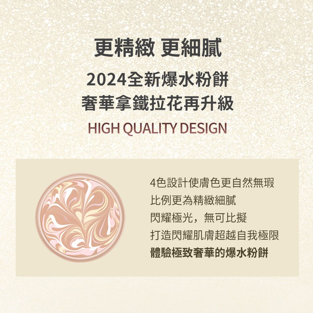 更精緻更細膩2024全新爆水粉餅奢華拿鐵拉花再升級HIGH QUALITY DESIGN4色設計使膚色更自然無瑕比例更為精緻細膩閃耀極光,無可比擬打造閃耀肌膚超越自我極限體驗極致奢華的爆水粉餅