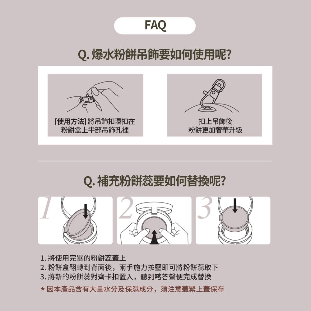 FAQQ. 爆水粉餅吊飾要如何使用呢?[使用方法]將吊飾扣環扣在粉餅盒上半部吊飾孔裡扣上吊飾後粉餅更加奢華升級Q. 補充粉餅蕊要如何替換呢?1. 將使用完畢的粉餅蕊蓋上2. 粉餅盒翻轉到背面後,兩手施力按壓即可將粉餅蕊取下3. 將新的粉餅蕊對齊卡扣置入,聽到喀答聲便完成替換*因本產品含有大量水分及保濕成分,須注意蓋緊上蓋保存