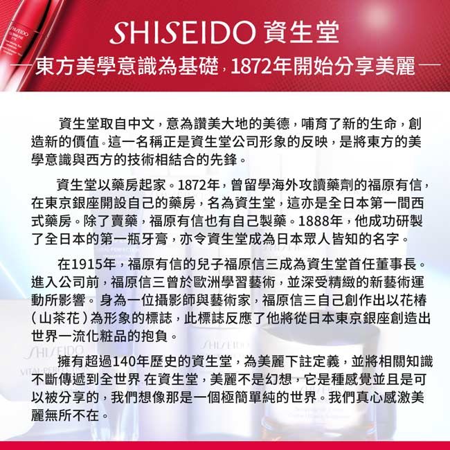 資生堂東方美學意識為基礎,1872年開始分享美麗資生堂取自中文,意為讚美大地的美德,哺育了新的生命,創造新的價值。這一名稱正是資生堂公司形象的反映,是將東方的美學意識與西方的技術相結合的先鋒。資生堂藥房起家。1872年,曾留學海外攻讀藥劑的福原有信,在東京銀座開設自己的藥房,名為資生堂,這亦是全日本第一間西式藥房。除了賣藥,福原有信也有自己製藥。1888年,他成功研製了全日本的第一瓶牙膏,亦令資生堂成為日本眾人皆知的名字。在1915年,福原有信的兒子福原信三成為資生堂首任董事長。進入公司前,福原信三曾於歐洲學習藝術,並深受精緻的新藝術運動所影響。身為一位攝影師與藝術家,福原信三自己創作出以花椿(山茶花)為形象的標誌,此標誌反應了他將從日本東京銀座創造出世界一流化粧品的抱負。SHISEIDO擁有超過140年歷史的資生堂,為美麗下註定義,並將相關知識不斷傳遞到全世界在資生堂,美麗不是幻想,它是種感覺並且是可以被分享的,我們想像那是一個極簡單純的世界。我們真心感激美麗無所不在。