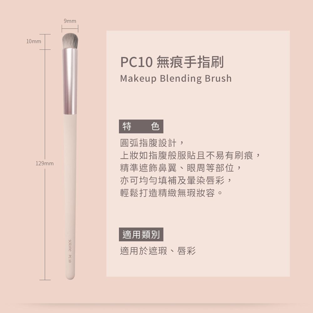 10mm9mm10 無痕手指刷Makeup Blending Brush129mm特色圓弧指腹設計,上如指腹般服貼且不易有刷痕,精準鼻翼、眼周等部位,亦可均勻填補及暈染唇彩,輕鬆打造精緻無瑕妝容。solone PC 10適用類別適用於遮瑕、唇彩