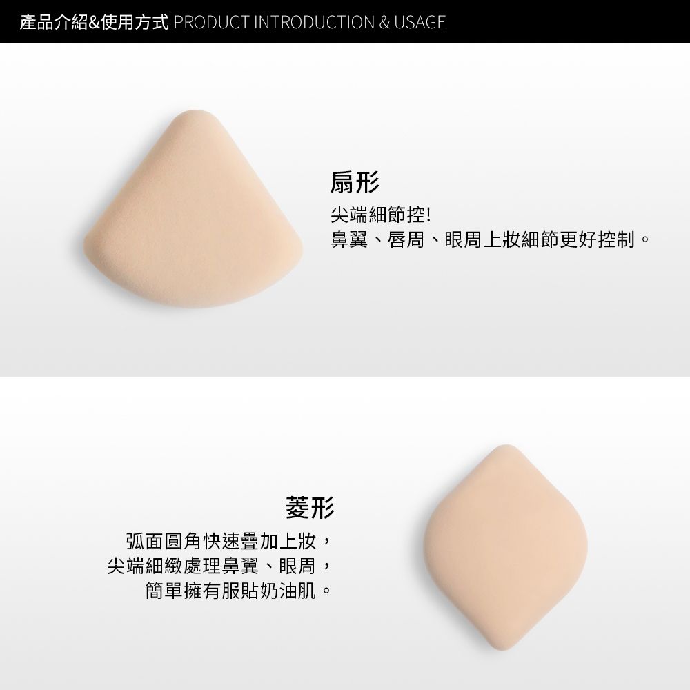 產品介紹&使用方式 PRODUCT INTRODUCTION & USAGE菱形弧面圓角快速疊加上,尖端細緻處理鼻翼、眼周,簡單擁有服貼奶油肌。扇形尖端細節控!鼻翼、唇周、眼周上細節更好控制。