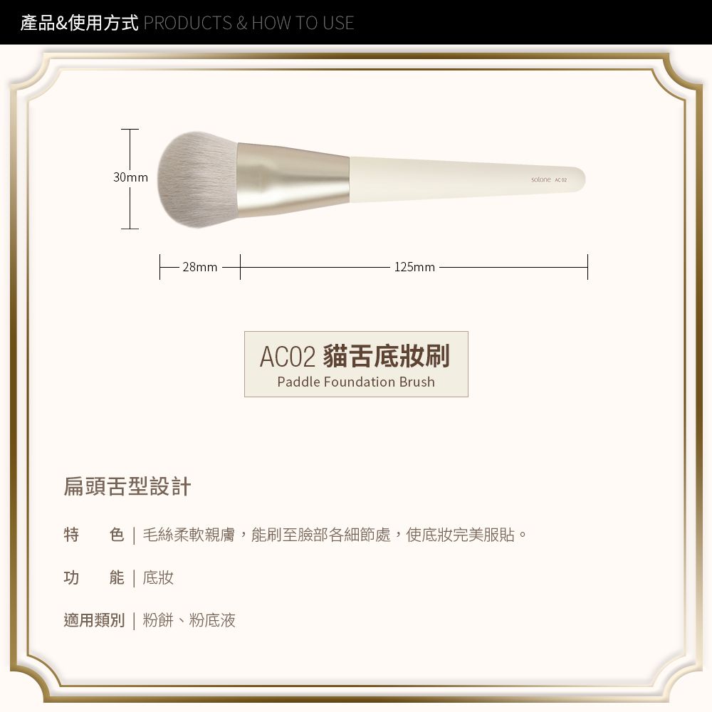 產品&使用方式 PRODUCTS & HOW TO USE30mm28mm125mmO2 貓底妝刷Paddle Foundation Brush扁頭舌型設計   毛絲柔軟親膚,能刷至臉部各細節處,使底妝完美服貼。功 能 底妝適用類別| 粉餅、粉底液solone AC 02