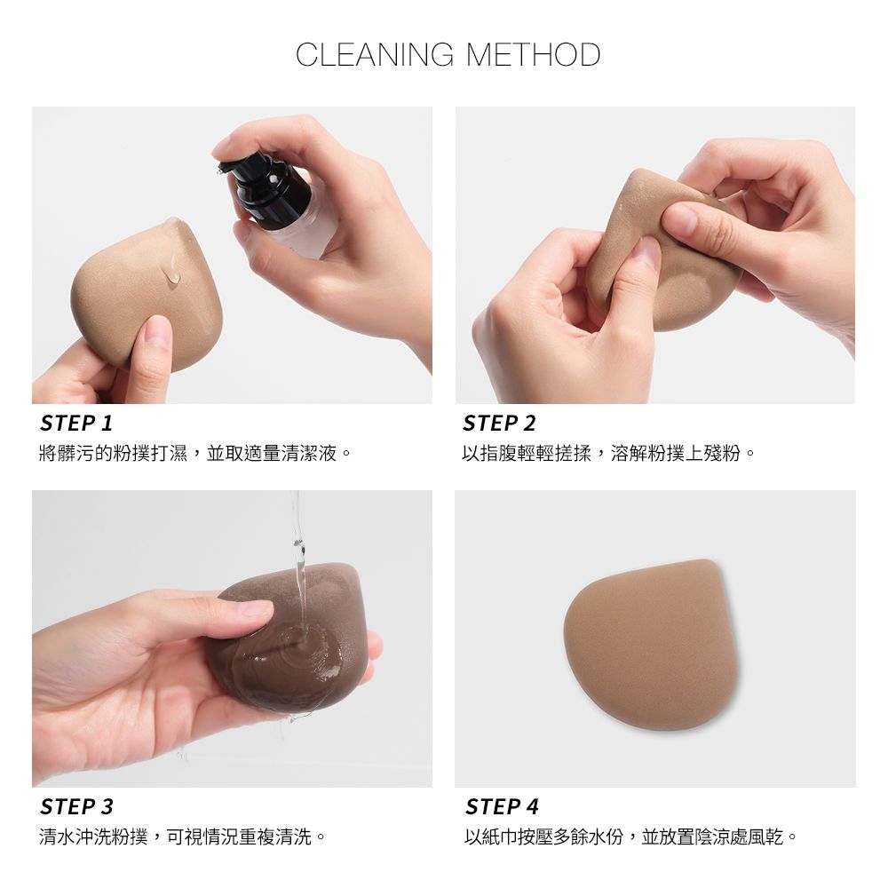 CLEANING METHODSTEP 1STEP 2將髒污的粉撲打濕,並取適量清潔液。以指腹輕輕搓揉,溶解粉撲上殘粉。STEP 3STEP 4清水沖洗粉撲,可視情況重複清洗。以紙巾按壓多餘水份,並放置陰涼處風乾。