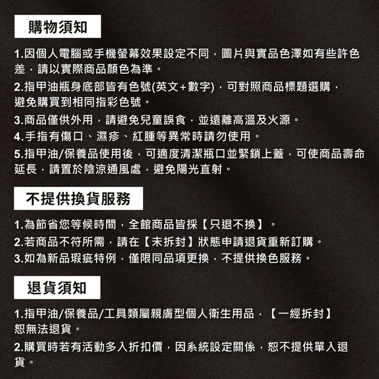 購物須知1.因個人電腦或手機螢幕效果設定不同圖片與實品色澤如有些許色差請以實際商品顏色為準。2.指甲油瓶身底部皆有色號(英文+數字),可對照商品標題選購,避免購買到相同指彩色號。3.商品僅供外用,請避免兒童誤食,並遠離高溫及火源。4.手指有傷口、濕疹、紅腫等異常時請勿使用。5.指甲油/保養品使用後,可適度清潔瓶口並緊鎖上蓋,可使商品壽命延長,請置於陰涼通風處,避免陽光直射。不提供換貨服務1.為節省您等候時間,全館商品皆採【只退不換】2.若商品不符所需,請在【未拆封】狀態申請退貨重新訂購。3.如為新品瑕疵特例,僅限同品項更換,不提供換色服務。退貨須知1.指甲油/保養品/工具類屬親膚型個人衛生用品,【一經拆封】恕無法退貨。2.購買時若有活動多入折扣價,因系統設定關係,恕不提供單入退貨。