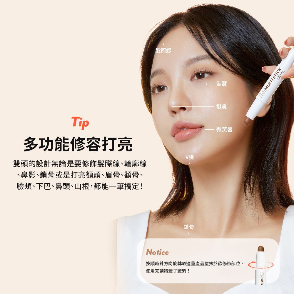 Tip多功能修容打亮雙頭的設計無論是要修飾髮際線、輪廓線、鼻影、鎖骨或是打亮額頭、眉骨、顴骨、臉頰、下巴、鼻頭、山根,都能一筆搞定!髮際線鎖骨V臉臥蠶挺鼻微笑唇Notice按順時針方向旋轉取適量產品塗抹於欲修飾部位,使用完請將蓋子蓋緊!DUAL MULTI STICK