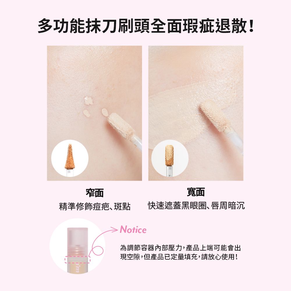 多功能抹刀刷頭全面瑕疵退散!窄面寬面精準修飾痘疤斑點快速遮蓋黑眼圈、唇周暗沉Notice為調節容器內部壓力,產品上端可能會出現空隙,但產品已定量填充,請放心使用!