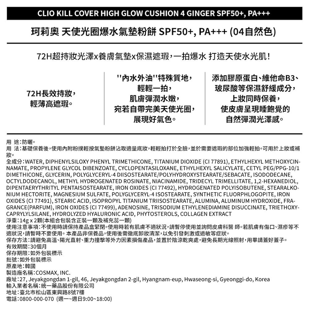 CLIO KILL COVER HIGH GLOW CUSHION 4 GINGER SPF50+ PA珂莉奧 天使光圈爆水氣墊粉餅 SPF50+ PA+++(04自然色)72H超持光澤x養膚氣墊x保濕遮瑕,一拍爆水打造天使水光肌!添加膠原蛋白維他命B3、玻尿酸等保濕舒緩成分,上同時保養,水外油特殊質地,輕輕一拍,72H長效持,輕薄高遮瑕。肌膚彈潤水嫩,宛若自帶完美天使光圈,展現好氣色。使皮膚呈現睡飽覺的自然彈潤光澤感。用 防曬。用法:基礎保養後,使用內附粉撲輕按氣墊粉餅沾取量,輕輕拍打於全臉,並於需要遮瑕的部位加強輕拍。可用於上或補妝。全成分:WATER, DIPHENYLSILOXY PHENYL TRIMETHICONE, TITANIUM DIOXIDE (CI 77891), ETHYLHEXYL METHOXYCIN-NAMATE, PROPYLENE GLYCOL DIBENZOATE, CYCLOPENTASILOXANE, ETHYLHEXYL SALICYLATE, CETYL PEG/PPG-10/1DIMETHICONE, GLYCERIN, POLYGLYCERYL-4 DIISOSTEARATE/POLYHYDROXYSTEARATE/SEBACATE, ISODODECANE,OCTYLDODECANOL, METHYL HYDROGENATED ROSINATE, NIACINAMIDE, TRIDECYL TRIMELLITATE, 1,2-HEXANEDIOL,DIPENTAERYTHRITYL PENTAISOSTEARATE, IRON OXIDES (CI 77492), HYDROGENATED POLYISOBUTENE, STEARALKO-NIUM HECTORITE, MAGNESIUM SULFATE, POLYGLYCERYL-4ISOSTEARATE, SYNTHETIC FLUORPHLOGOPITE, IRONOXIDES (CI 77491), STEARIC ACID, ISOPROPYL TITANIUM TRIISOSTEARATE, ALUMINA, ALUMINUM HYDROXIDE, FRA-GRANCE(PARFUM), IRON OXIDES (CI 77499), ADENOSINE, TRISODIUM ETHYLENEDIAMINE DISUCCINATE, TRIETHOXY-CAPRYLYLSILANE, HYDROLYZED HYALURONIC ACID, PHYTOSTEROLS, COLLAGEN EXTRACT淨重:14gx2顆(本組合包裝含正裝一顆及補充蕊一顆)使用注意事項:不使用時請保持產品盒緊閉。使用時若有肌膚不適狀況,請暫停使用並詢問皮膚科醫師。若肌膚有傷口、濕疹等不適狀況,請暫時不要使用。本產品非保養品,使用後需徹底清潔,以免引發刺激或過敏等症狀。保存方法:請避免高溫、陽光直射、重力撞擊等外力因素損傷產品,並置於陰涼乾爽處,避免長期光線照射,用畢請蓋好蓋子。有效期間:30個月保存期限:如外包裝標示批號:如外包裝標示原產地:韓國製造廠名稱:COSMAX, INC.廠址:27, Jeyakgongdan 1-gil, 46, Jeyakgongdan 2-gil, Hyangnam-eup, Hwaseong-si, Gyeonggi-do, Korea輸入業者名稱:統一藥品股份有限公司地址:臺北市松山區東興路8號7樓電話:0800-000-070 (週一~週日9:00~18:00)