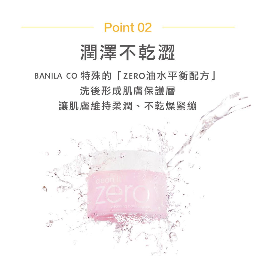 Point 02潤澤不乾澀BANILA CO 特殊的「ZERO油水平衡配方」洗後形成肌膚保護層讓肌膚維持柔潤、不乾燥緊繃clen itcleansing   a