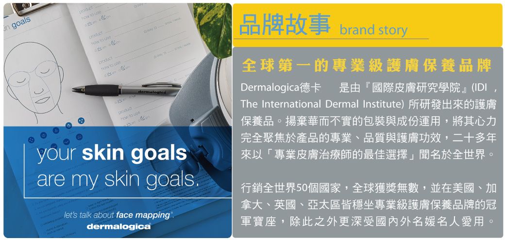 goals        use to useyour skin goalsare my skin goalslets talk about face mapping.dermalogica品牌故事 brand story全球第一的專業級護膚保養品牌Dermalogica 德卡 是由「國際皮膚研究學院』(IDIThe International Dermal Institute)所研發出來的護膚保養品。揚棄華而不實的包裝與成份運用,將其心力完全聚焦於產品的專業、品質與護膚功效,二十多年來以「專業皮膚治療師的最佳選擇聞名於全世界。行銷全世界50個國家,全球獲獎無數,並在美國、加拿大、英國、亞太區皆穩坐專業級護膚保養品牌的冠軍寶座,除此之外更深受國內外名媛名人愛用。