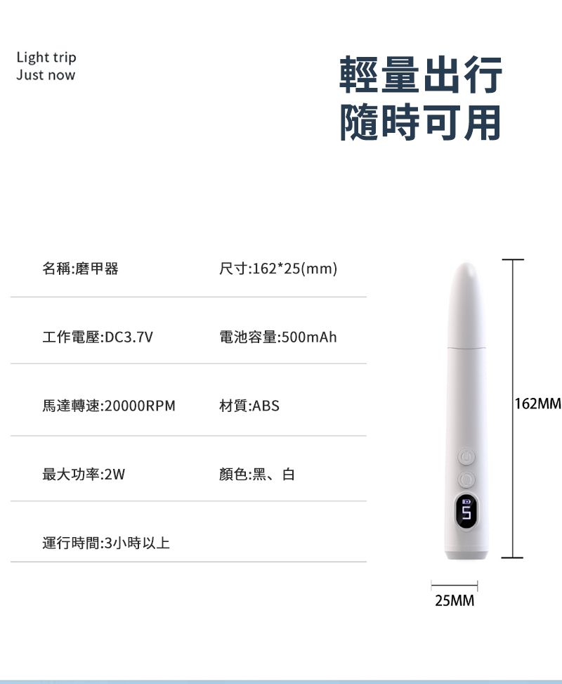 Light tripJust now輕量出行隨時可用名稱:磨甲器尺寸:162*25(mm)工作電壓:DC3.7V電池容量:500mAh馬達轉速:20000RPM材質:ABS最大功率:2W顏色:黑、白運行時間:3小時以上25MM 162MM