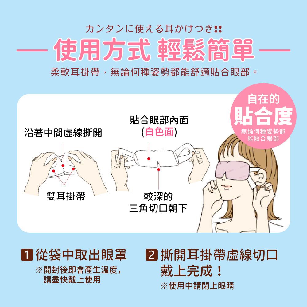 カンタンに使える耳かけつき!! 使用方式 輕鬆簡單柔軟耳掛帶,無論何種姿勢都能舒適貼合眼部。沿著中間虛線撕開貼合眼部內面(白色面)雙耳掛帶較深的三角切口朝下自在的貼合度無論何種姿勢都能貼合眼部 從袋中取出眼罩開封後即會產生溫度,請盡快戴上使用 撕開耳掛帶虛線切口戴上完成!使用申請閉上眼睛