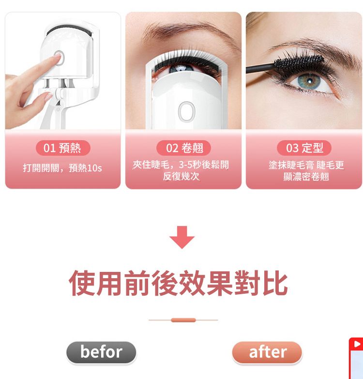 01 預熱02 卷翹03 定型打開開關,預熱10夾住睫毛,3-5秒後鬆開反復幾次塗抹睫毛膏 睫毛更顯濃密卷翹使用前後效果對比beforafter