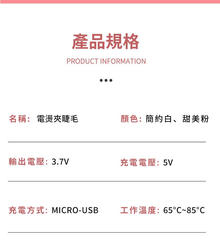 產品規格PRODUCT INFORMATION名稱: 電燙夾睫毛顏色:簡約白、甜美粉輸出電壓: 3.7V充電電壓:5V充電方式:MICRO-USB工作溫度:65~85