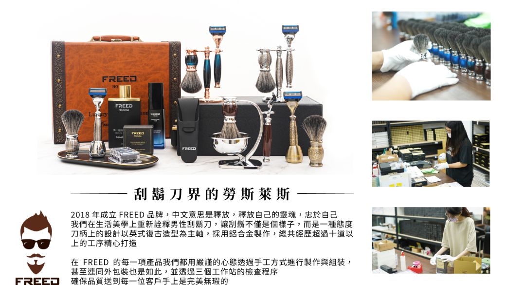 FREEDFREEDFREEDFREED刮鬍刀界的勞斯萊斯2018 年成立 FREED 品牌,中文意思是釋放,釋放自己的靈魂,忠於自己我們在生活美學上重新詮釋男性刮鬍刀,讓刮鬍不僅是個樣子,而是一種態度刀柄上的設計以英式復古造型為主軸,採用鋁合金製作,總共經歷超過十道以上的工序精心打造在 FREED 的每一項產品我們都用嚴謹的心態透過手工方式進行製作與組裝,甚至連同外包裝也是如此,並透過三個工作站的檢查程序FREED確保品質送到每一位客戶手上是完美無瑕的