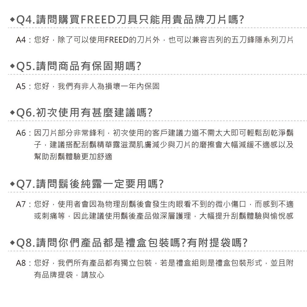 Q4.請問購買FREED刀具只能用貴品牌刀片嗎?A4:您好除了可以使用FREED的刀片外,也可以兼容吉列的五刀鋒隱系列刀片Q5.請問商品有保固期嗎?A5:您好,我們有非人為損壞一年內保固Q6.初次使用有甚麼建議嗎?A6:因刀片部分非常鋒利,初次使用的客戶建議力道不需太大即可輕鬆刮乾淨鬍子,建議搭配刮鬍精華露滋潤肌膚減少與刀片的磨擦會大幅減緩不適感以及幫助刮鬍體驗更加舒適Q7.請問鬍後純露一定要用嗎?A7:您好,使用者會因為物理刮鬍後會發生肉眼看不到的微小傷口,而感到不適或刺痛等,因此建議使用鬍後產品做深層護理,大幅提升刮鬍體驗與愉悅感Q8.請問你們產品都是禮盒包裝嗎?有附提袋嗎?A8:您好,我們所有產品都有獨立包裝,若是禮盒組則是禮盒包裝形式,並且附有品牌提袋,請放心