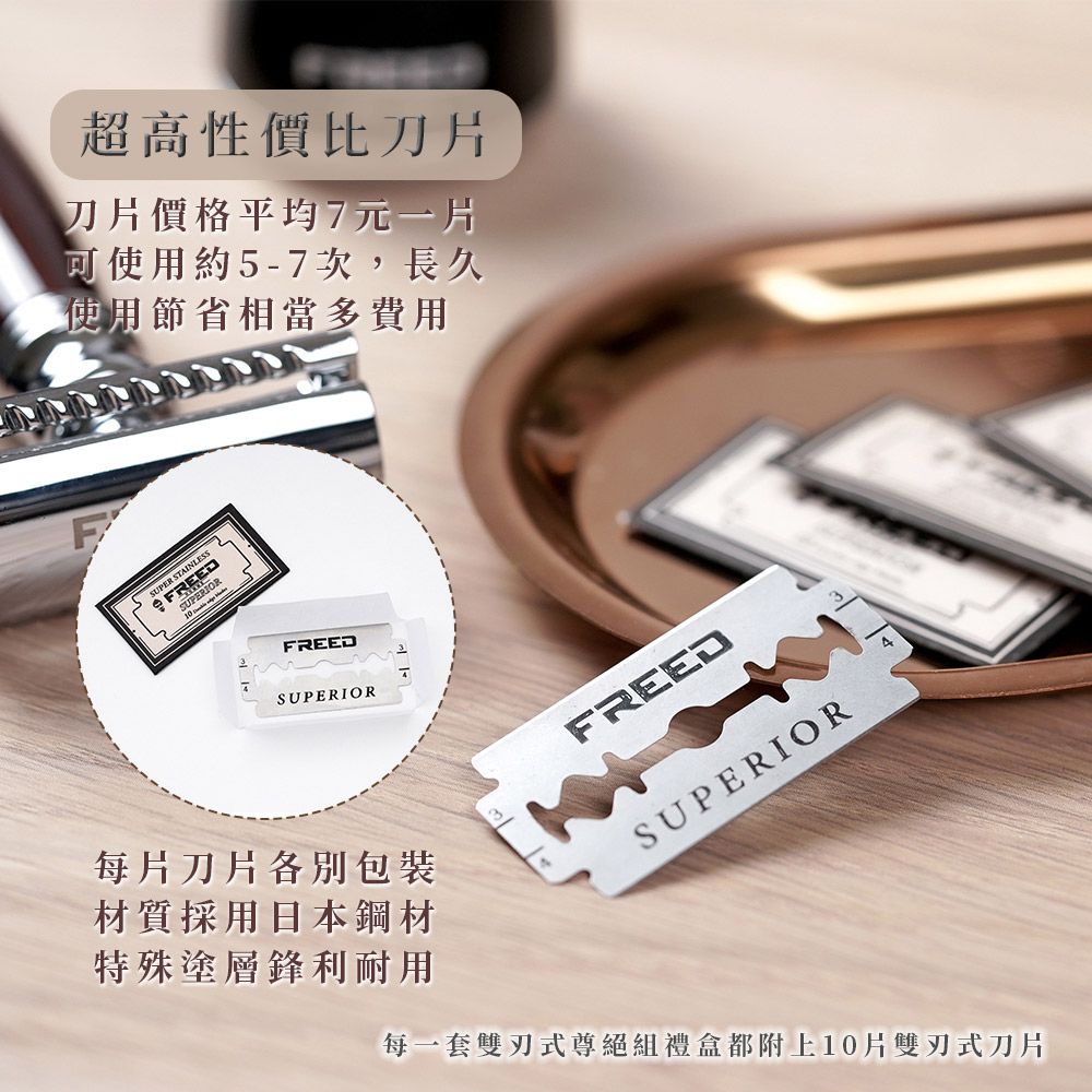 超高性價比刀片刀片價格平均7元一片可使用約5-7次,長久使用節省相當多費用FREEDSUPERIORFREEDSUPERIOR4每片刀片包裝材質採用日本鋼材特殊塗層鋒利耐用每一套雙刃式尊絕組禮盒都附上10片雙刃式刀片