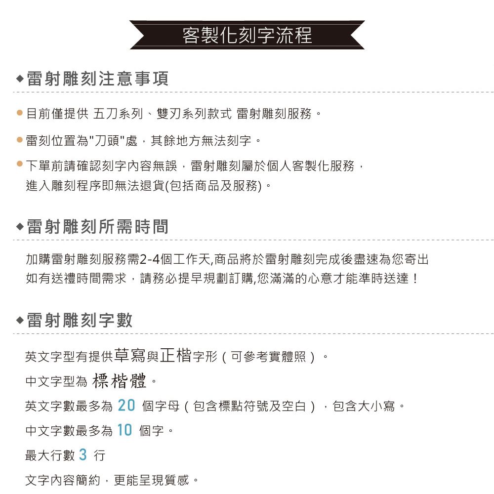 雕刻注意事項客製化刻字流程目前僅提供 五刀系列、雙刃系列款式 雷射雕刻服務。雷刻位置為刀頭處,其餘地方無法刻字。下單前請確認刻字內容無誤,雷射雕刻屬於個人客製化服務,進入雕刻程序即無法退貨(包括商品及服務)。▶雷射雕刻所需時間加購雷射雕刻服務需2-4個工作天,商品將於雷射雕刻完成後盡速為您寄出如有送禮時間需求,請務必提早規劃訂購,您滿滿的心意才能準時送達!雷射雕刻字數英文字型有提供草寫與正楷字形(可參考實體照)中文字型為 標楷體。英文字數最多為20個字母(包含標點符號及空白),包含大小寫。中文字數最多為10個字。最大數 3 行文字內容簡約,更能呈現質感。