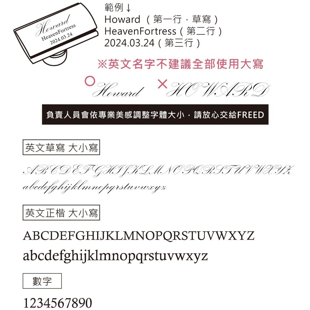 Heaven Fortress2024.03.24範例↓Howard第一行,草寫HeavenFortress ( 第二行 )2024.03.24 ()※英文名字不建議全部使用大寫Howard  HOWARD負責人員會依專業美感調整字體大小,請放心交給FREED 英文草寫 大小寫ABCDEFGHIJKLMNOPQRSTU V W X Y  英文正楷 大小寫ABCDEFGHIJKLMNOPQRSTUVWXYZabcdefghijklmnopqrstuvwxyz數字1234567890