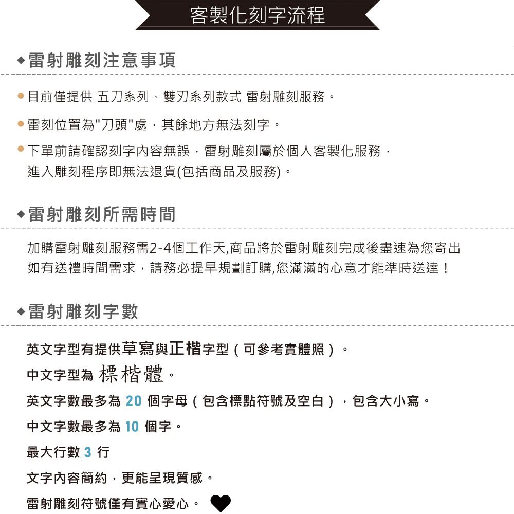 射雕刻注意事項客製化刻字流程目前僅提供 五刀系列、系列款式 雷射雕刻服務。雷刻位置為刀頭處,其餘地方無法刻字。下單前請確認刻字內容無誤,雷射雕刻屬於個人客製化服務,進入雕刻程序即無法退貨(包括商品及服務)。雷射雕刻所需時間加購雷射雕刻服務需2-4個工作天,商品將於雷射雕刻完成後盡速為您寄出如有送禮時間需求,請務必提早規劃訂購,您滿滿的心意才能準時送達!雷射雕刻字數英文字型有提供草寫與正楷字型(可參考實體照)中文字型為 標楷體。英文字數最多為20個字母(包含標點符號及空白),包含大小寫。中文字數最多為 10 個字。最大數 3 行文字內容簡約,更能呈現質感。雷射雕刻符號僅有實心愛心。