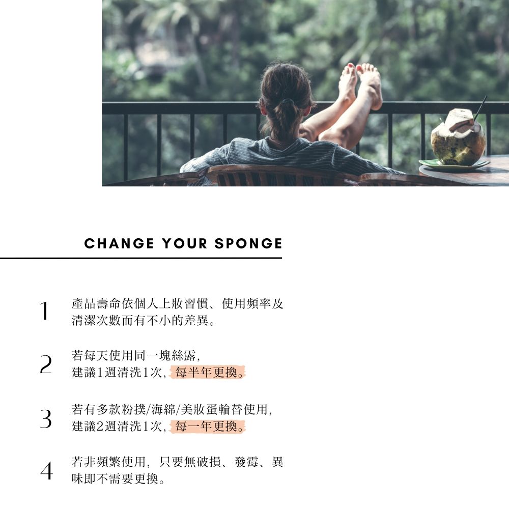 CHANGE YOUR SPONGE1產品壽命依個人上習慣使用頻率及清潔次數而有不小的差異。若每天使用同一塊絲露,建議1週清洗1次,每半年更換。若有多款粉撲/海綿/美蛋輪替使用,建議2週清洗1次,每一年更換。若非頻繁使用,只要無破損發霉、異4味即不需要更換。