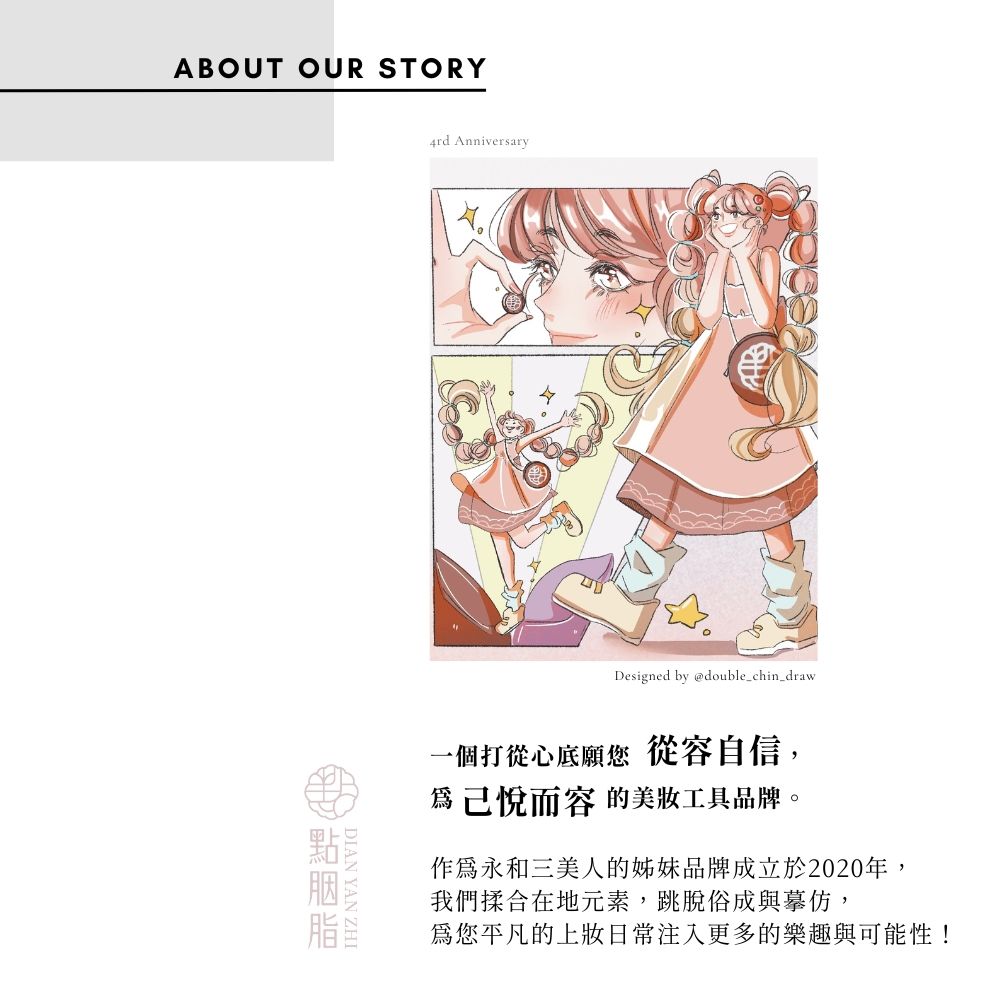 ABOUT OUR STORY4rd AnniversaryDesigned by @double_chin_draw一個打從心底願您從容自信,己悅而容 的美工具品牌。作為永和三美人的姊妹品牌成立於2020年,我們揉合在地元素,跳脫俗成與摹仿,您平凡的上妝日常注入更多的樂趣與可能性!