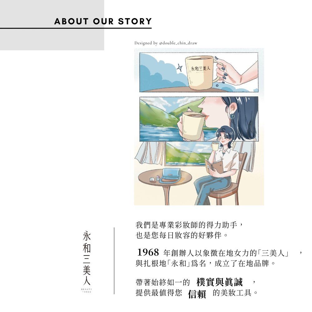 ABOUT OUR STORYDesigned by @double_chin_draw三美人我們是專業彩妝師的得力助手也是您每日的好夥伴。1968 年創辦人以象徵在地女力的三美人與扎根地「永和,成立了在地品牌。帶著始終如一的樸實與真誠THREE提供最值得您信賴的美妝工具。,