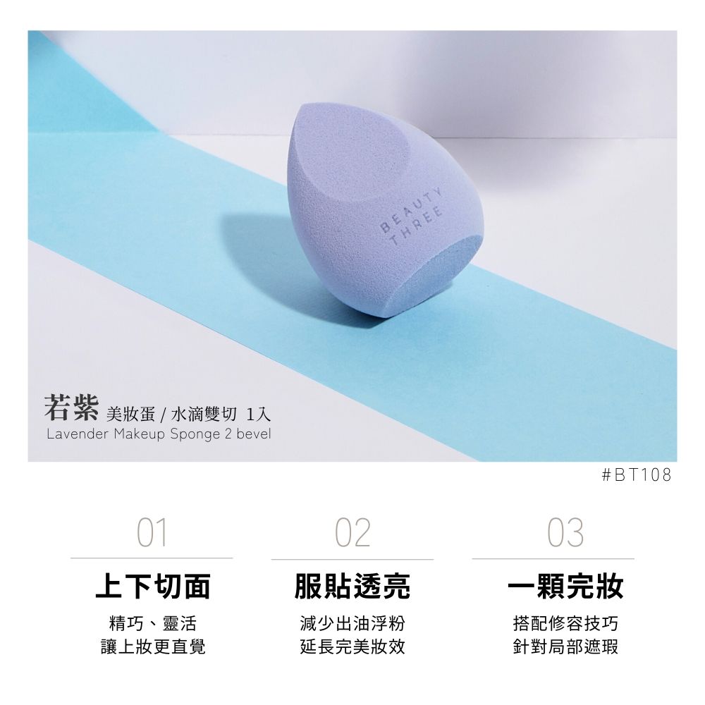 若紫 美蛋/水滴雙切 1Lavender Makeup Sponge 2 bevelBEAUTYTHREE03BT1080102上下切面服貼透亮精巧、靈活讓上更直覺減少出油浮粉一顆完搭配修容技巧延長完美針對局部遮瑕