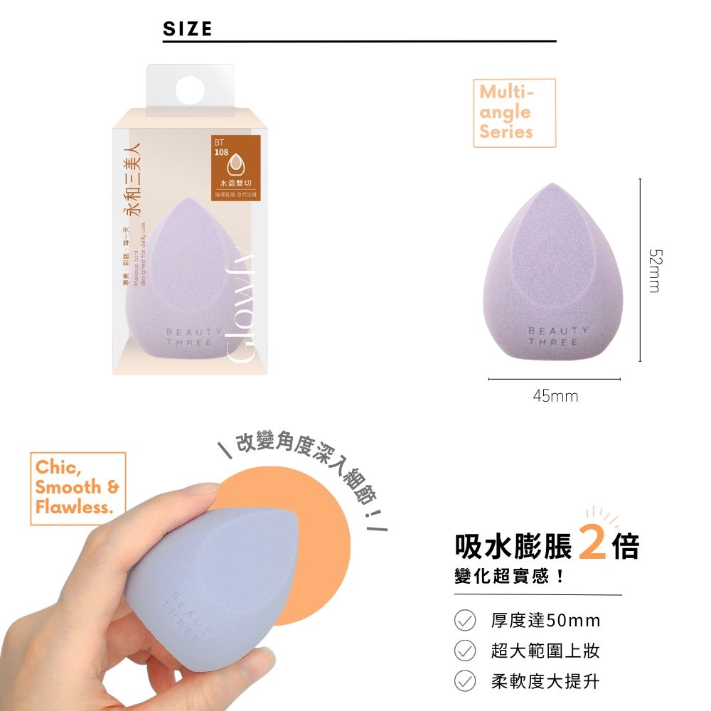 一天: 永和三美人 for daily useSIZEBT108水滴雙切 BEAUTYTHREEChic, Smooth & Flawless.改變THREEBEAUTY深入細節|Multi-angleSeriesBEAUTYTHREE45mm52mm吸水膨脹2倍變化超實感!厚度達50mm超大範圍上妝柔軟度大提升