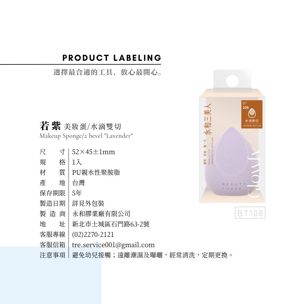 PRODUCT LABELING選擇最合適的工具放心最開心。若紫 美蛋/水滴雙切Makeup Sponge/2 bevel Lavender尺 寸 52×45±1mm規 格 1材 質 PU親水性聚胺脂產  台灣保存期限 5年製造日期 詳見外包裝製造商永和膠業廠有限公司地 址新北市土城區石門路63-2號客服專線(02)2270-2121客服信箱 treservice001@gmail.com專業,彩妝每一天designed for  use.永和三美人BEAUTYTHREE注意事項|避免幼兒接觸;遠離潮濕及曝曬,經常清洗,定期更換。BT108水滴雙切BT108