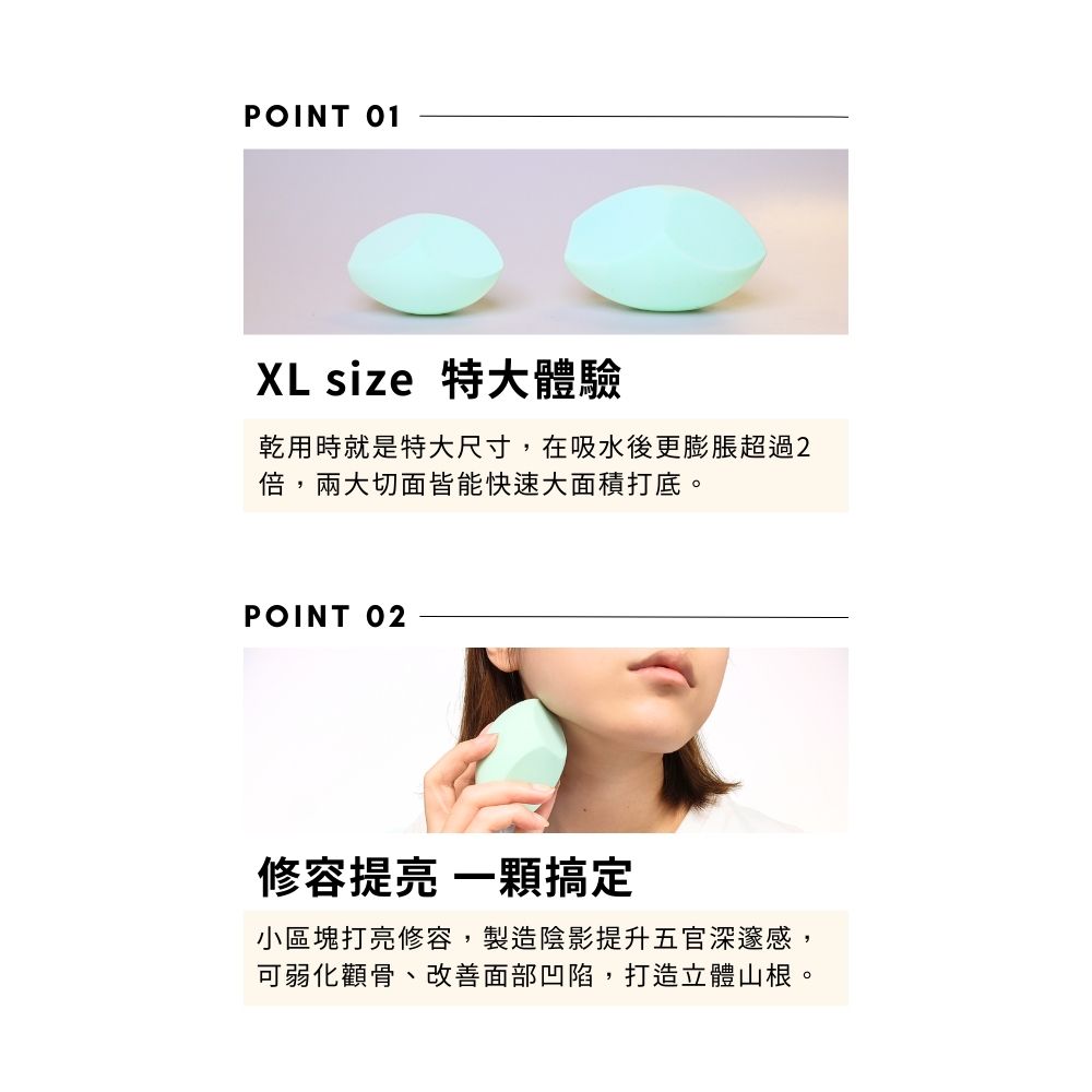 POINT 01XL size 特大體驗乾用時就是特大尺寸,在吸水後更膨脹超過2倍,兩大切面皆能快速大面積打底。POINT 02修容提 一顆搞定小區塊打亮修容,製造陰影提升五官深邃感,可弱化顴骨、改善面部凹陷,打造立體山根。