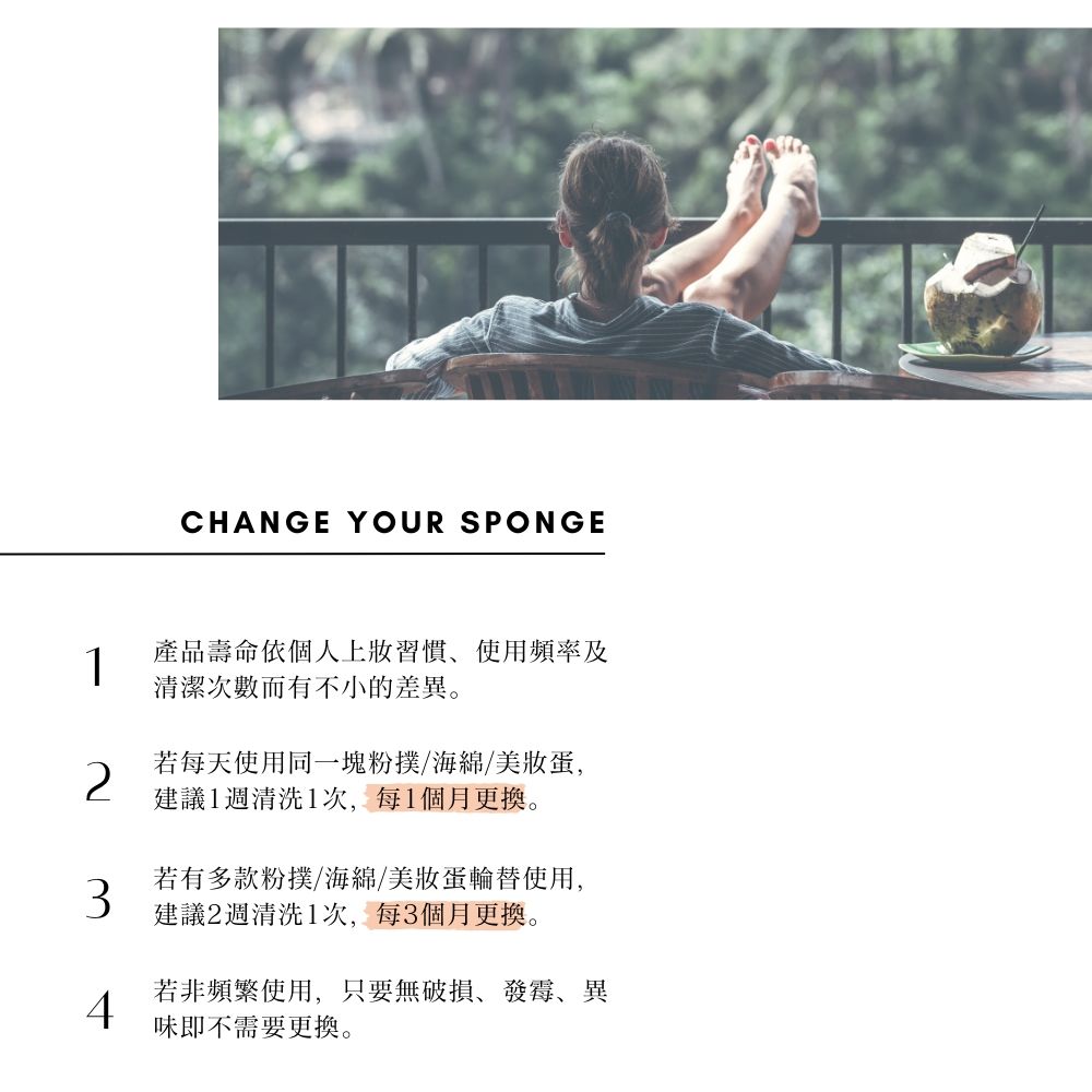 CHANGE YOUR SPONGE1產品壽命依個人上習慣使用頻率及清潔次數而有不小的差異。若每天使用同一塊粉撲/海綿/美蛋,建議1週清洗1次,每1個月更換。若有多款粉撲/海綿/美妝蛋輪替使用,建議2週清洗1次,每3個月更換。若非頻繁使用,只要無破損、發霉、異4味即不需要更換。