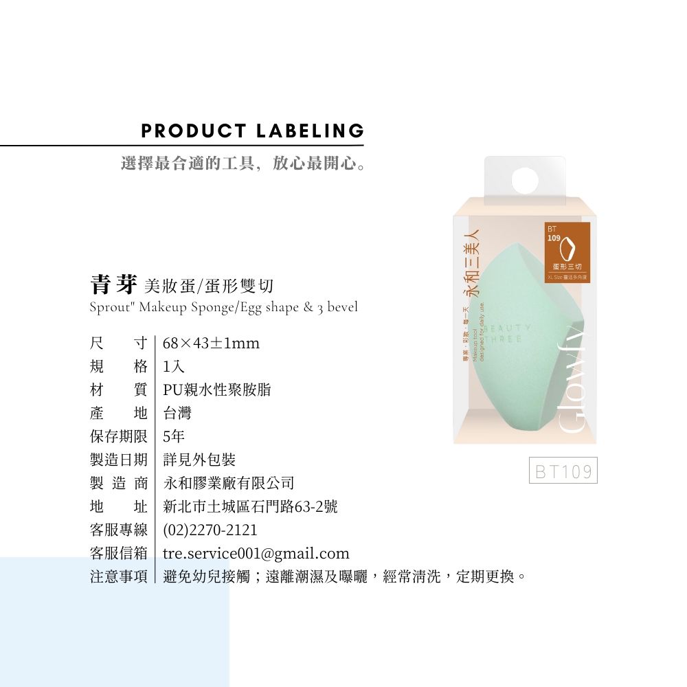 PRODUCT LABELING選擇最合適的工具放心最開心。芽 美蛋/雙切Sprout Makeup Sponge/Egg shape &  bevel尺 寸68×43±1mm規 格 1材 質 PU親水性聚胺脂產  台灣保存期限 5年製造日期 詳見外包裝製造商永和膠業廠有限公司地 址|新北市土城區石門路63-2號客服專線(02)2270-2121, 永和三美人 for  use客服信箱 tre.service001@gmail.com注意事項|避免幼兒接觸;遠離潮濕及曝曬,經常清洗,定期更換。THREEBT109蛋形三切XL  BT109