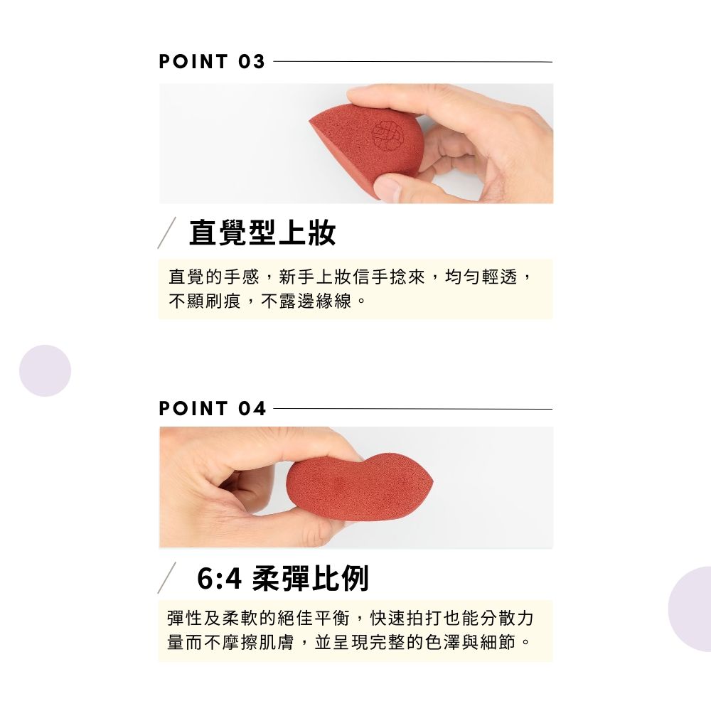 POINT 03直覺型上直覺的手感,新手上妝信手捻來,均勻輕透,不顯刷痕,不露邊緣線。POINT 04 6:4 柔彈比例彈性及柔軟的絕佳平衡,快速拍打也能分散力量而不摩擦肌膚,並呈現完整的色澤與細節。