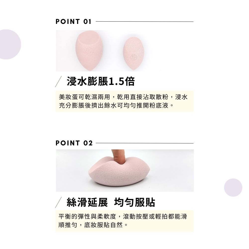 POINT 01浸水膨脹1.5倍美妝蛋可乾濕兩用,乾用直接沾取散粉,浸水充分膨脹後擠出餘水可推開粉底液。POINT 02絲滑延展 均勻服平衡的彈性與柔軟度,滾動按壓或輕拍都能滑順推勻,底妝服貼自然。