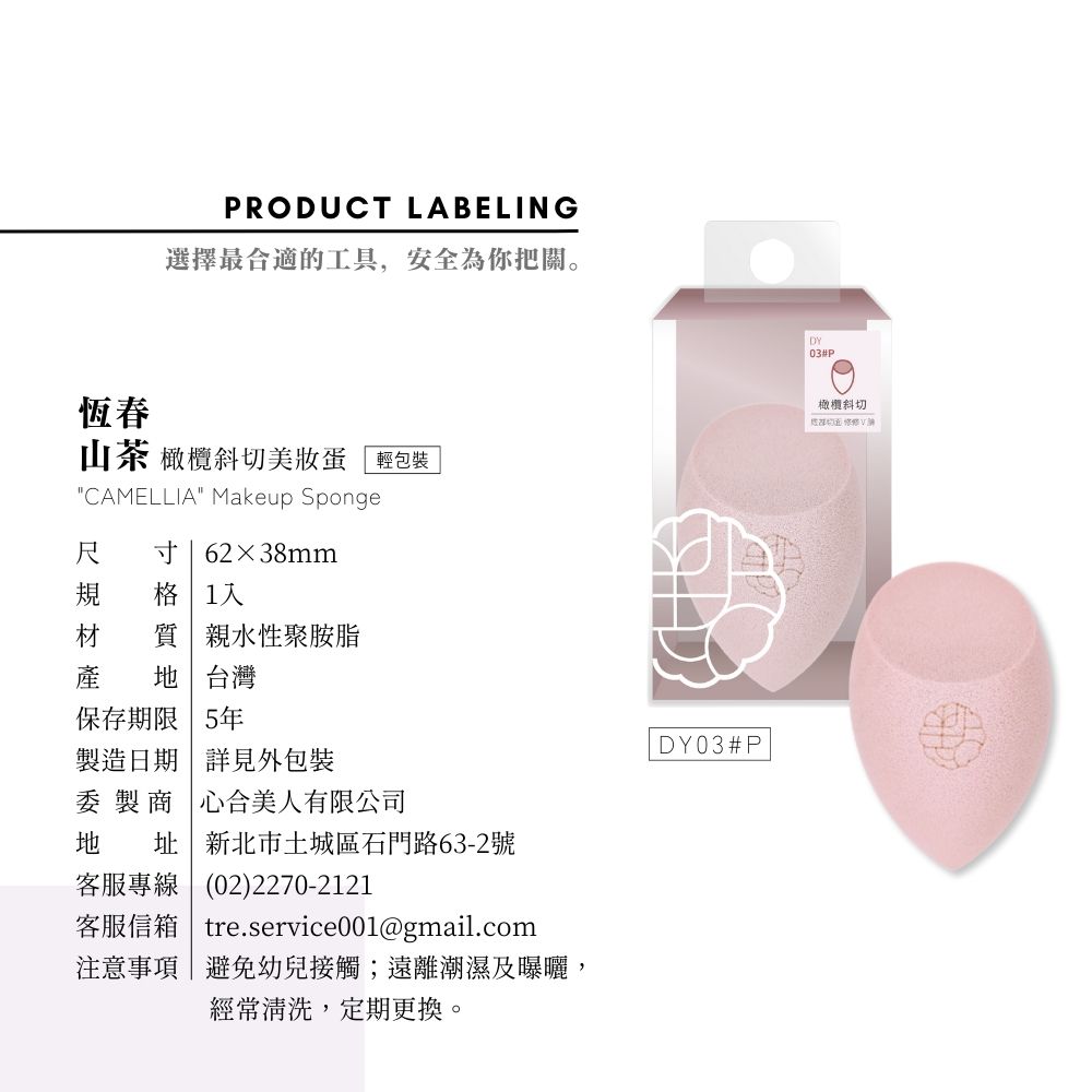 恆春PRODUCT LABELING選擇最合適的工具,安全為你把關。山茶 橄欖斜切美妝蛋「輕包裝CAMELLIA Makeup Sponge尺 寸62×38mm格 1質親水性聚胺脂產  台灣保存期限 5年製造日期詳見外包裝委 製商「心合美人有限公司地 址新北市土城區石門路63-2號客服專線(02)2270-2121客服信箱| tre.service001@gmail.com注意事項|避免幼兒接觸;遠離潮濕及曝曬,經常清洗,定期更換。DY03#PDY03#P橄欖斜切