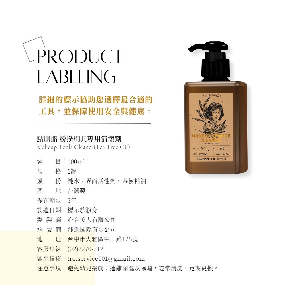 PRODUCTLABELING詳細的標示協助您選擇最合適的工具,並保障使用安全與健康。MADE IN TAIWAN點胭脂 粉撲刷具專用清潔劑Makeup Tools Cleaner (Tea Tree Oil)容   100ml規 格1罐 份 純水、界面活性劑、茶樹精油產  台灣製保存期限 3年製造日期 標示於瓶身委 製 商 心合美人有限公司承 製 商 沛進國際有限公司地 址 台中市大雅區中山路125號MAKE CLEAN  0%YEAR  DIANYANZHI PRODUCTION客服專線(02)2270-2121客服信箱 | tre.service001@gmail.com注意事項 避免幼兒接觸;遠離潮濕及曝曬,經常清洗,定期更換。