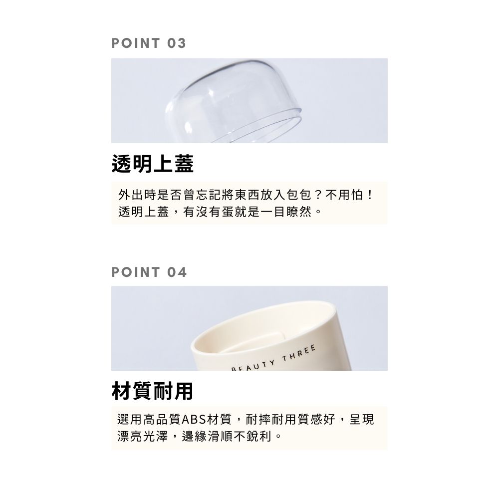 POINT 03透明上蓋外出時是否曾忘記將東西放入包包?不用怕!透明上蓋,有沒有蛋就是一目瞭然。POINT 04 THREE材質耐用選用高品質ABS材質,耐摔耐用質感好,呈現漂亮光澤,邊緣滑順不銳利。