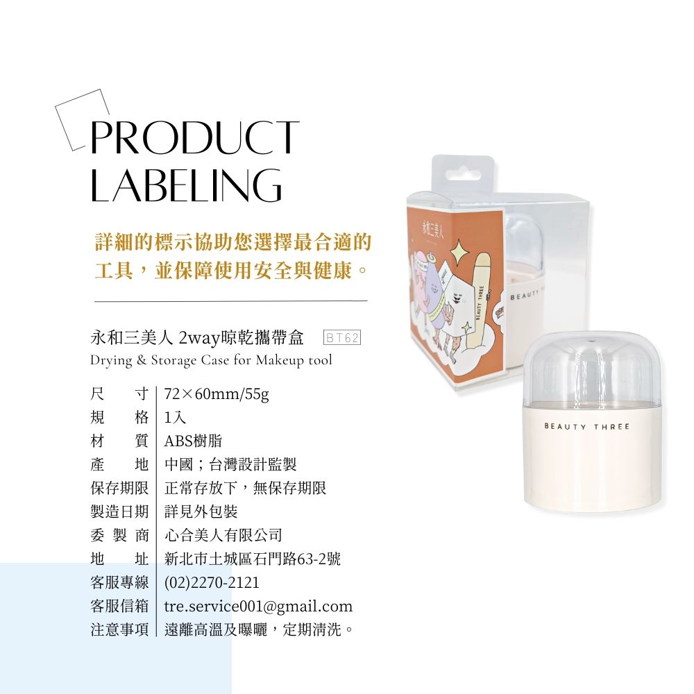 PRODUCTLABELING三美人詳細的標示協助您選擇最合適的工具,並保障使用安全與健康。永和三美人 2way晾乾攜帶盒BT62Drying & Storage Case for Makeup tool尺 寸 72×60mm/55g規 格 1材 質| ABS樹脂產  中國;台灣設計監製保存期限 正常存放下,無保存期限製造日期 詳見外包裝委製商 心合美人有限公司 址|新北市土城區石門路63-2號客服專線(02)2270-2121客服信箱 tre.service001@gmail.com注意事項|遠離高溫及曝曬,定期清洗。BEAUTBEAUTYTHREE